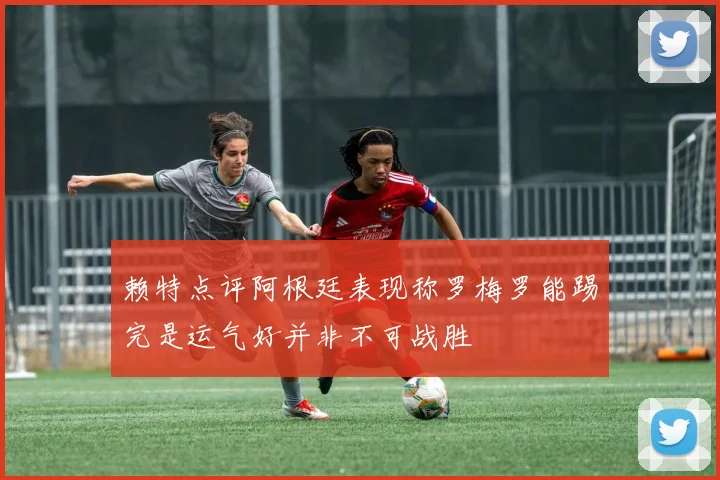 赖特点评阿根廷表现称罗梅罗能踢完是运气好并非不可战胜