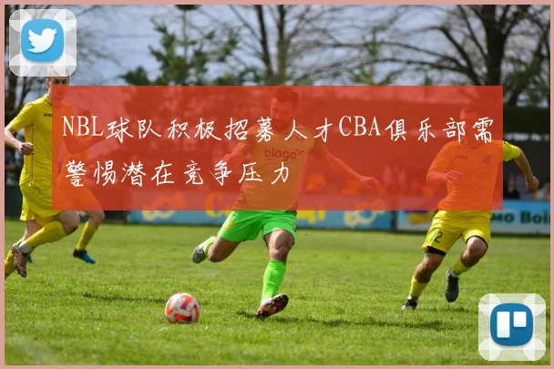 NBL球队积极招募人才CBA俱乐部需警惕潜在竞争压力