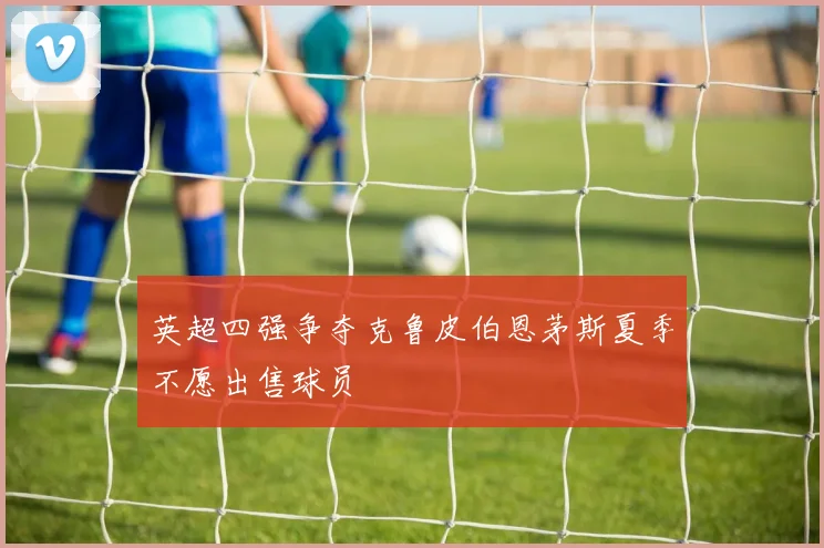 英超四强争夺克鲁皮伯恩茅斯夏季不愿出售球员