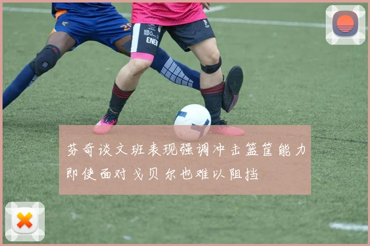 芬奇谈文班表现强调冲击篮筐能力即使面对戈贝尔也难以阻挡