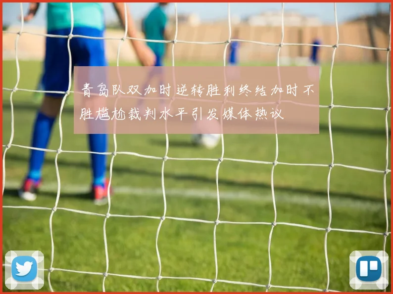 青岛队双加时逆转胜利终结加时不胜尴尬裁判水平引发媒体热议