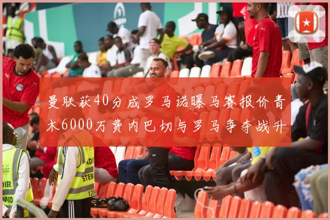 曼联获40分成罗马诺曝马赛报价青木6000万费内巴切与罗马争夺战升级