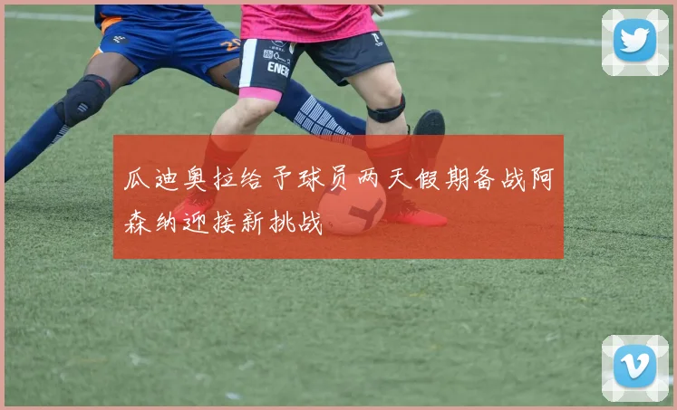 瓜迪奥拉给予球员两天假期备战阿森纳迎接新挑战