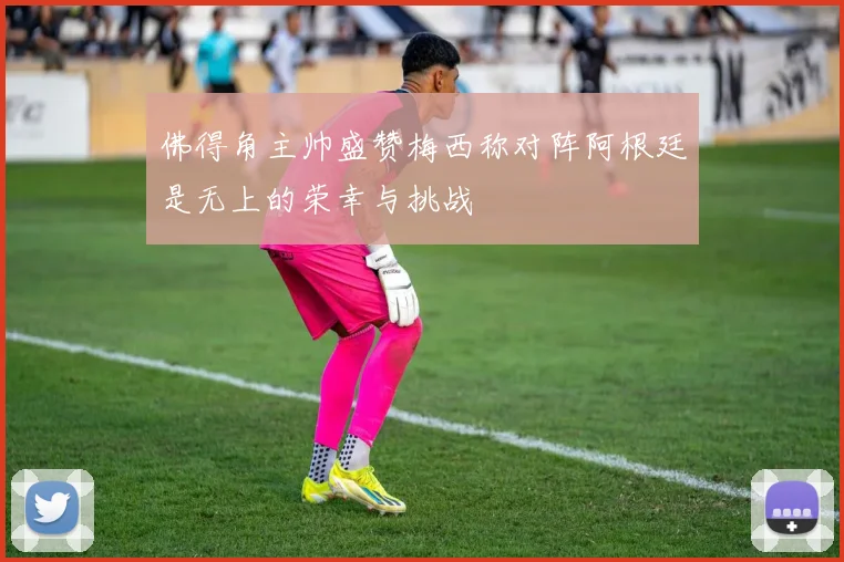 佛得角主帅盛赞梅西称对阵阿根廷是无上的荣幸与挑战