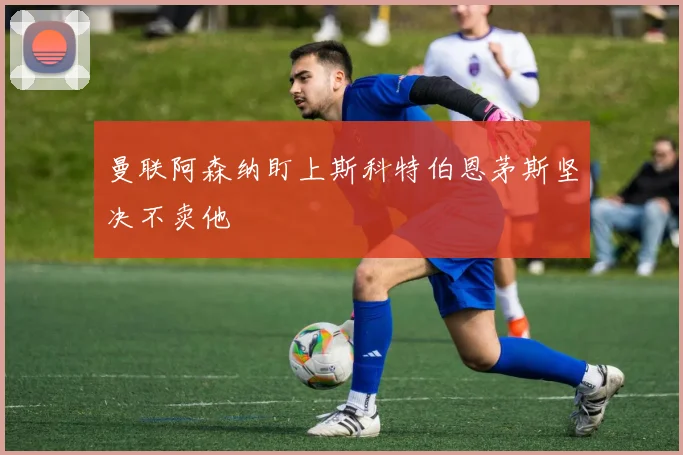 曼联阿森纳盯上斯科特伯恩茅斯坚决不卖他