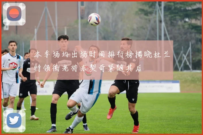 本季场均出场时间排行榜揭晓杜兰特领衔老将东契奇紧随其后