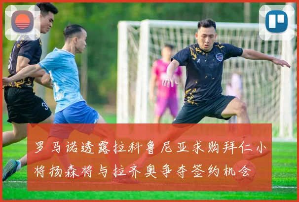 罗马诺透露拉科鲁尼亚求购拜仁小将扬森将与拉齐奥争夺签约机会