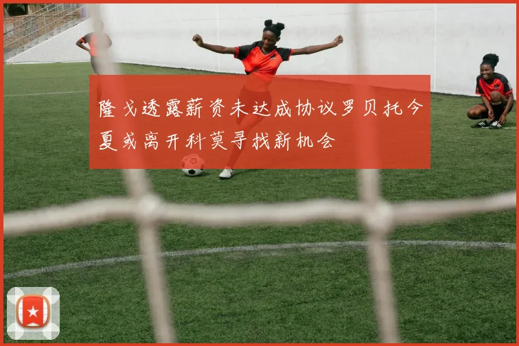 隆戈透露薪资未达成协议罗贝托今夏或离开科莫寻找新机会