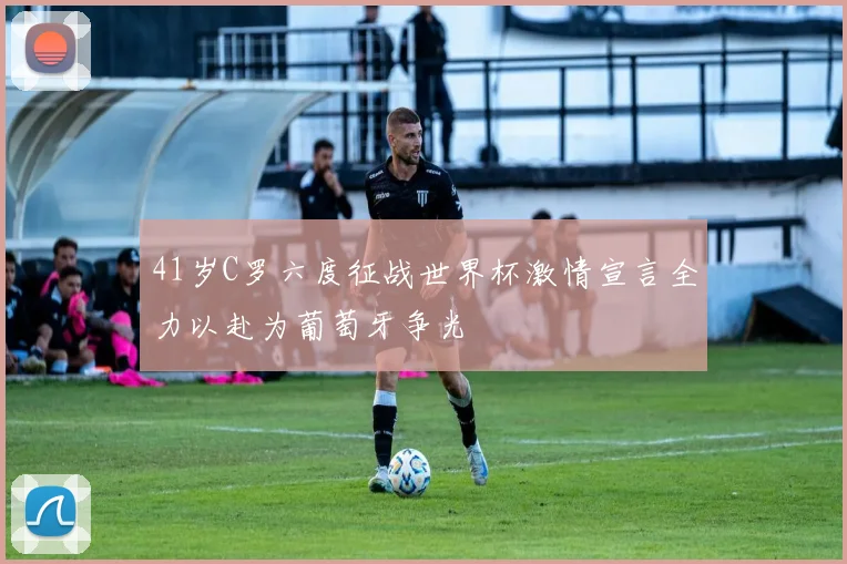 41岁C罗六度征战世界杯激情宣言全力以赴为葡萄牙争光