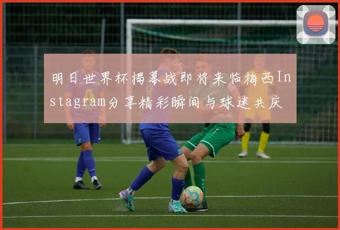 明日世界杯揭幕战即将来临梅西Instagram分享精彩瞬间与球迷共庆