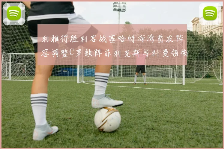 利雅得胜利客战塞哈特海湾首发阵容调整C罗缺阵菲利克斯与科曼领衔出战