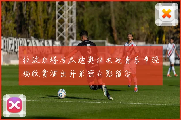 拉波尔塔与瓜迪奥拉共赴音乐节现场欣赏演出并亲密合影留念
