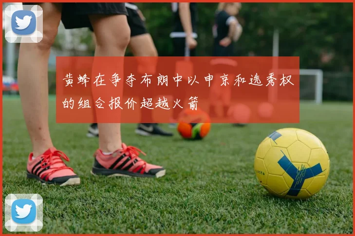 黄蜂在争夺布朗中以申京和选秀权的组合报价超越火箭