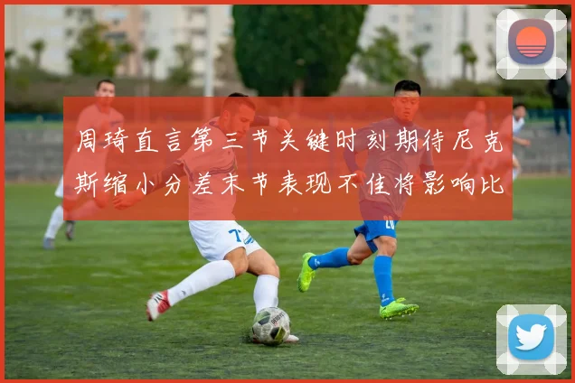 周琦直言第三节关键时刻期待尼克斯缩小分差末节表现不佳将影响比赛结果