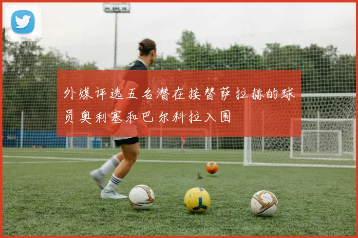 外媒评选五名潜在接替萨拉赫的球员奥利塞和巴尔科拉入围