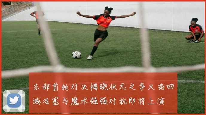 东部首轮对决揭晓状元之争火花四溅活塞与魔术强强对抗即将上演