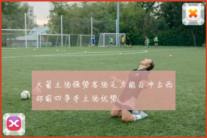 火箭主场强势客场乏力能否冲击西部前四争夺主场优势