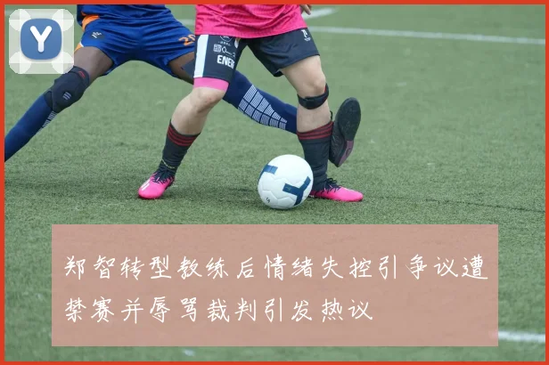 郑智转型教练后情绪失控引争议遭禁赛并辱骂裁判引发热议