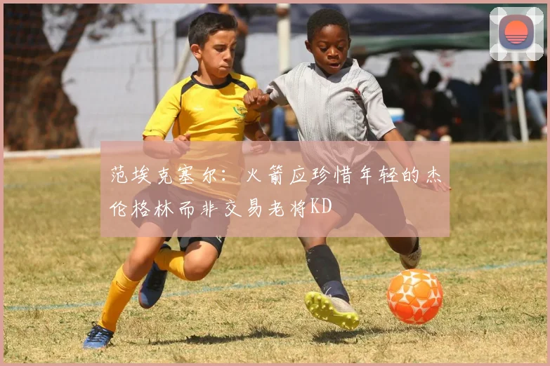 范埃克塞尔：火箭应珍惜年轻的杰伦格林而非交易老将KD