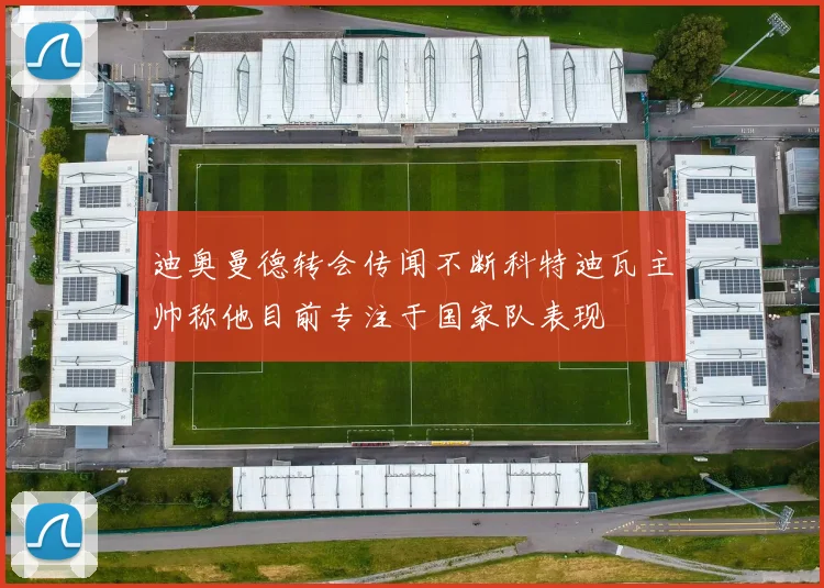 迪奥曼德转会传闻不断科特迪瓦主帅称他目前专注于国家队表现