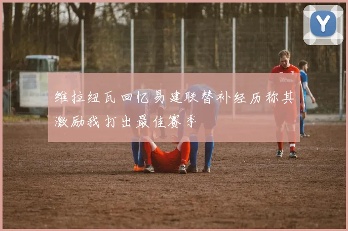 维拉纽瓦回忆易建联替补经历称其激励我打出最佳赛季
