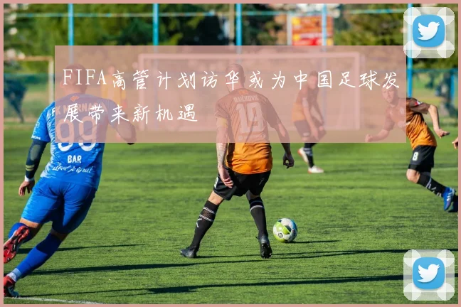 FIFA高管计划访华或为中国足球发展带来新机遇