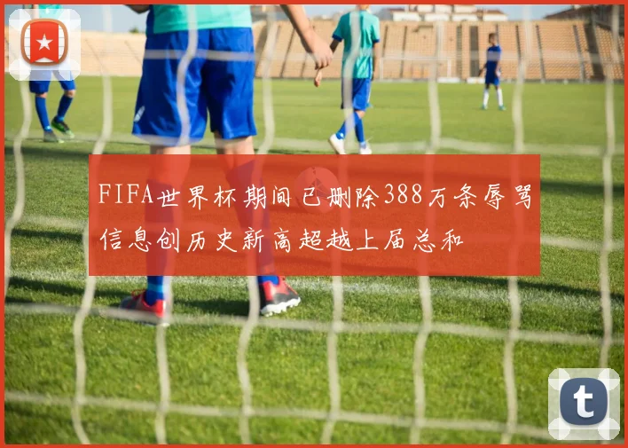 FIFA世界杯期间已删除388万条辱骂信息创历史新高超越上届总和
