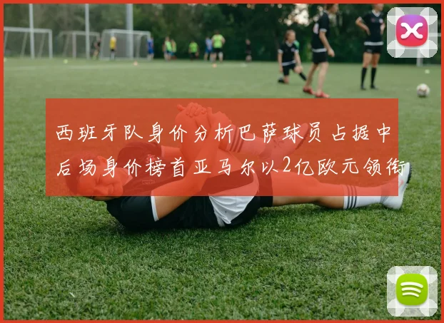 西班牙队身价分析巴萨球员占据中后场身价榜首亚马尔以2亿欧元领衔