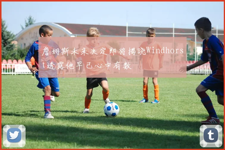 詹姆斯未来决定即将揭晓Windhorst透露他早已心中有数