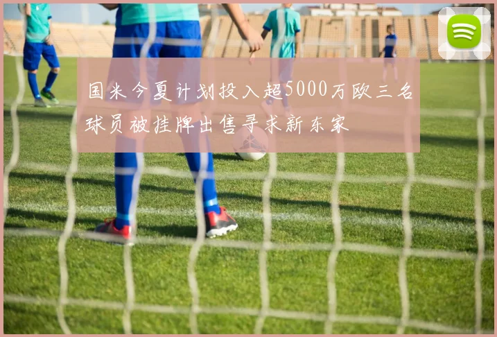 国米今夏计划投入超5000万欧三名球员被挂牌出售寻求新东家