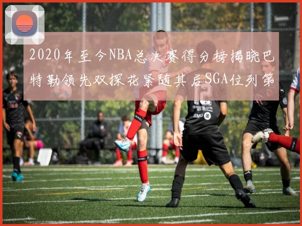 2020年至今NBA总决赛得分榜揭晓巴特勒领先双探花紧随其后SGA位列第四