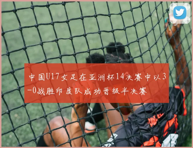 中国U17女足在亚洲杯14决赛中以3-0战胜印度队成功晋级半决赛